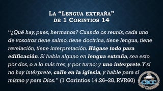 LA “LENGUA EXTRAÑA”
DE 1 CORINTIOS 14
“¿Qué hay, pues, hermanos? Cuando os reunís, cada uno
de vosotros tiene salmo,tiene doctrina,tiene lengua,tiene
revelación,tiene interpretación. Hágase todo para
edificación.Si habla alguno en lengua extraña,sea esto
por dos, o a lo más tres,y por turno; y uno interprete.Y si
no hay intérprete, calle en la iglesia,y hable para sí
mismo y para Dios.” (1 Corintios 14.26–28, RVR60)
 