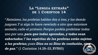 LA “LENGUA EXTRAÑA”
DE 1 CORINTIOS 14
“Asimismo, los profetas hablen dos o tres,y los demás
juzguen.Y si algo le fuere revelado a otro que estuviere
sentado, calle el primero. Porque podéis profetizar todos
uno por uno, para que todos aprendan, y todos sean
exhortados.Y los espíritus de los profetas están sujetos
a los profetas; pues Dios no es Dios de confusión, sino
de paz.” (1 Corintios 14.29–33, RVR60)
 