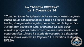 LA “LENGUA EXTRAÑA”
DE 1 CORINTIOS 14
“Como en todas las iglesias de los santos, vuestras mujeres
callen en las congregaciones; porque no les es permitido
hablar,sino que estén sujetas, como también la ley lo dice.
Y si quieren aprender algo,pregunten en casa a sus
maridos; porque es indecoroso que una mujer hable en la
congregación.¿Acaso ha salido de vosotros la palabra de
Dios,o sólo a vosotros ha llegado?” (1 Corintios 14.33–36,
RVR60)
 