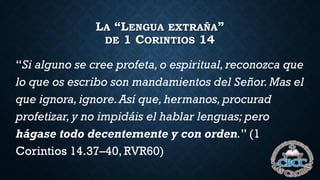 LA “LENGUA EXTRAÑA”
DE 1 CORINTIOS 14
“Si alguno se cree profeta, o espiritual, reconozca que
lo que os escribo son mandamientos del Señor.Mas el
que ignora,ignore.Así que,hermanos,procurad
profetizar,y no impidáis el hablar lenguas; pero
hágase todo decentemente y con orden.” (1
Corintios 14.37–40, RVR60)
 