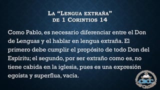 LA “LENGUA EXTRAÑA”
DE 1 CORINTIOS 14
Como Pablo, es necesario diferenciar entre el Don
de Lenguas y el hablar en lengua extraña. El
primero debe cumplir el propósito de todo Don del
Espíritu; el segundo, por ser extraño como es, no
tiene cabida en la iglesia, pues es una expresión
egoísta y superflua, vacía.
 