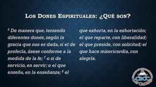 LOS DONES ESPIRITUALES: ¿QUÉ SON?
6 De manera que,teniendo
diferentes dones,según la
gracia que nos es dada,si el de
profecía,úsese conforme a la
medida de la fe; 7 o si de
servicio,en servir; o el que
enseña,en la enseñanza; 8 el
que exhorta,en la exhortación;
el que reparte,con liberalidad;
el que preside,con solicitud; el
que hace misericordia,con
alegría.
 