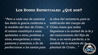 LOS DONES ESPIRITUALES: ¿QUÉ SON?
“Pero a cada uno de nosotros
fue dada la gracia conforme a
la medida del don de Cristo…Y
él mismo constituyó a unos,
apóstoles; a otros,profetas; a
otros,evangelistas; a otros,
pastores y maestros,a fin de
perfeccionar a los santos para
la obra del ministerio,para la
edificación del cuerpo de
Cristo,hasta que todos
lleguemos a la unidad de la fe y
del conocimiento del Hijo de
Dios,a un varón perfecto,a la
medida de la estatura de la
plenitud de Cristo…”
 