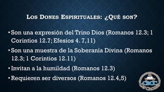LOS DONES ESPIRITUALES: ¿QUÉ SON?
•Son una expresión del Trino Dios (Romanos 12.3; 1
Corintios 12.7; Efesios 4. 7,11)
•Son una muestra de la Soberanía Divina (Romanos
12.3; 1 Corintios 12.11)
•Invitan a la humildad (Romanos 12.3)
•Requieren ser diversos (Romanos 12.4,5)
 