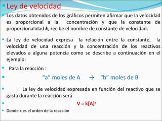 Ley de velocidad Los datos obtenidos de los gráficos permiten afirmar que la velocidad es proporcional a la  concentración y que la constante de proporcionalidad  k , recibe el nombre de constante de velocidad. La ley de velocidad expresa  la relación entre la constante,  la velocidad de una reacción y la concentración de los reactivos elevados a alguna potencia como se describe a continuación en el ejemplo:  Para la reacción  :  “ a” moles de A  ->  “b” moles de B La ley de velocidad expresada en función del reactivo que se gasta durante la reacción será  V = k [A] x Donde x es el orden de la reacción 