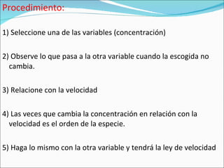 Procedimiento: 1) Seleccione una de las variables (concentración) 2) Observe lo que pasa a la otra variable cuando la escogida no cambia. 3) Relacione con la velocidad 4) Las veces que cambia la concentración en relación con la velocidad es el orden de la especie. 5) Haga lo mismo con la otra variable y tendrá la ley de velocidad 