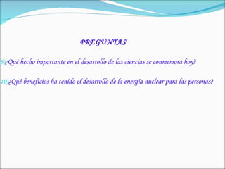 PREGUNTAS ¿Qué hecho importante en el desarrollo de las ciencias se conmemora hoy? ¿Qué beneficios ha tenido el desarrollo de la energía nuclear para las personas? 