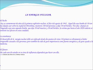 LA ENERGIA NUCLEAR El hecho hoy se conmemoran 64 años de la primera explosión nuclear, el día 6 de agosto de 1945.  Aquel día una bomba de 10 ton fue dejada caer sobre la ciudad de Hiroshima, murieron 140 mil personas y dejo 70 mil heridos. Tres días  después en Nagasaki cayo una segunda bomba  que dejo 50 mil muertos y 30 mil heridos. Se estima que hasta el año 2020 todavía se sentirán sus efectos en estas ciudades. La enseñanza El desarrollo de la  energía nuclear debe ser enfocado desde dos puntos de vista: El primero es obviamente el daño irreparable causado a las personas; pero también ha sido de gran importancia como fuente energética y de gran ayuda a la medicina. El futuro De cada uno de ustedes en su área de influencia dependerá que hacer con ella. Video  El Hombre Que Sobrevivio a 2 Bombas Atomicas , 