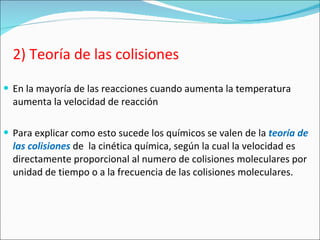 2) Teoría de las colisiones En la mayoría de las reacciones cuando aumenta la temperatura aumenta la velocidad de reacción Para explicar como esto sucede los químicos se valen de la  teoría de las colisiones   de  la cinética química, según la cual la velocidad es directamente proporcional al numero de colisiones moleculares por unidad de tiempo o a la frecuencia de las colisiones moleculares. 