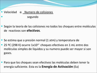 Velocidad  α   Numero de colisiones segundo Según la teoría de las colisiones no todos los choques entre moléculas de  reactivos son  efectivos . Se estima que a presión normal (1 atm) y temperatura de  25 ºC (298 K) ocurre 1x10 27  choques efectivos en 1 mL entre dos moléculas simples de líquidos y su numero puede ser mayor si son gases. Para que los choques sean efectivos las moléculas deben tener la energía suficiente. Esta es la  Energía de Activación  (Ea)  