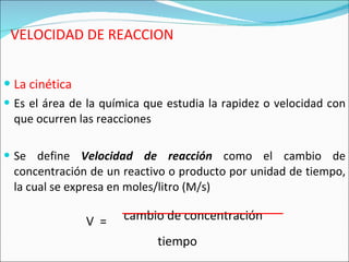 VELOCIDAD DE REACCION La cinética Es el área de la química que estudia la rapidez o velocidad con que ocurren las reacciones Se define  Velocidad de reacción  como el cambio de concentración de un reactivo o producto por unidad de tiempo, la cual se expresa en moles/litro (M/s) V  =   cambio de concentración  tiempo 