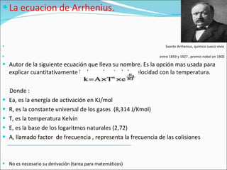 La ecuacion de Arrhenius. Svante Arrhenius, quimico sueco vivio  entre 1859 y 1927 , premio nobel en 1903 Autor de la siguiente ecuación que lleva su nombre. Es la opción mas usada para explicar cuantitativamente la dependencia de la velocidad con la temperatura. Donde : Ea, es la energía de activación en KJ/mol R, es la constante universal de los gases  (8,314 J/Kmol) T, es la temperatura Kelvin E, es la base de los logaritmos naturales (2,72) A, llamado factor  de frecuencia , representa la frecuencia de las colisiones No es necesario su derivación (tarea para matemáticos) 