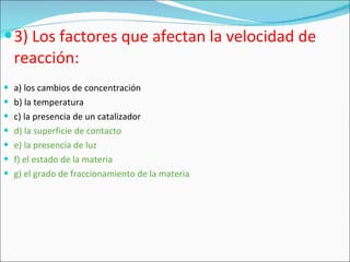 3) Los factores que afectan la velocidad de reacción: a) los cambios de concentración b) la temperatura c) la presencia de un catalizador d) la superficie de contacto e) la presencia de luz f) el estado de la materia g) el grado de fraccionamiento de la materia 