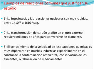 Ejemplos de reacciones comunes que justifican su estudio 1) La fotosíntesis y las reacciones nucleares son muy rápidas, entre 1x10 -12  a 1x10 -6  seg. 2) La transformación de carbón grafito en el otro externo requiere millones de años para convertirse en diamante. 3) El conocimiento de la velocidad de las reacciones químicas es muy importante en muchas industrias especialmente en el control de la contaminación ambiental,  conservación de los alimentos, o fabricación de medicamentos 