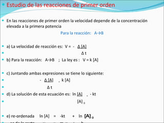 Estudio de las reacciones de primer orden En las reacciones de primer orden la velocidad depende de la concentración elevada a la primera potencia Para la reacción:  A ->B a) La velocidad de reacción es:  V =  -  Δ  [A]   Δ  t b) Para la reacción:  A ->B  ;  La ley es :  V = k  [A]  c) Juntando ambas expresiones se tiene lo siguiente: -  Δ  [A ]  =  k  [A]  Δ  t d) La solución de esta ecuación es:  ln  [A]   =   - kt  [A]  0 e) re-ordenada  ln [A]  =  -kt  +  ln  [A]  0 ec de la recta  y  =  m  x  +  b 