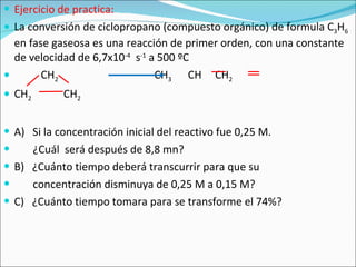 Ejercicio de practica: La conversión de ciclopropano (compuesto orgánico) de formula C 3 H 6  en fase gaseosa es una reacción de primer orden, con una constante de velocidad de 6,7x10 -4   s -1  a 500 ºC  CH 2   CH 3   CH  CH 2 CH 2   CH 2 A)  Si la concentración inicial del reactivo fue 0,25 M.  ¿Cuál  será después de 8,8 mn? B)  ¿Cuánto tiempo deberá transcurrir para que su  concentración disminuya de 0,25 M a 0,15 M? C)  ¿Cuánto tiempo tomara para se transforme el 74%? 