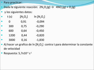 Para practicar: Dada la siguiente reacción:  2N 2 O 5 (g)  ->   4NO 2 (g) + O 2 (g) y los siguientes datos: t (s)  [ N 2 O 5 ]  ln  [ N 2 O 5 ]  0  0,91  -0,094 300  0,75  -0,290  600  0,64  -0,450  1200  0,44  -0,820  3000  0,16  -1,830  A) hacer un grafico de ln  [ N 2 O 5 ]  contra t para determinar la constante de velocidad Respuesta: 5,7x10 -4  s -1 