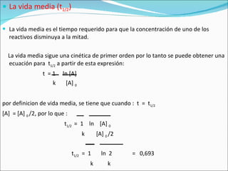 La vida media (t 1/2 ) La vida media es el tiempo requerido para que la concentración de uno de los reactivos disminuya a la mitad. La vida media sigue una cinética de primer orden por lo tanto se puede obtener una ecuación para  t 1/2  a partir de esta expresión: t  = 1  ln [A]  k  [A]  0 por definicion de vida media, se tiene que cuando :  t  =  t 1/2 [A]  = [A]  0  /2, por lo que : t 1/2  =  1  ln  [A]  0 k  [A]  0  /2 t 1/2   =  1  ln  2  =  0,693 k  k 