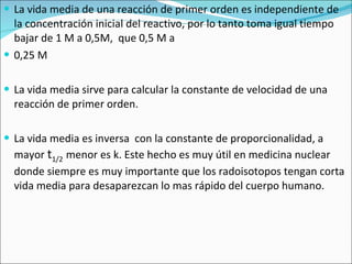 La vida media de una reacción de primer orden es independiente de la concentración inicial del reactivo, por lo tanto toma igual tiempo bajar de 1 M a 0,5M,  que 0,5 M a  0,25 M La vida media sirve para calcular la constante de velocidad de una reacción de primer orden. La vida media es inversa  con la constante de proporcionalidad, a mayor  t 1/2   menor es k. Este hecho es muy útil en medicina nuclear donde siempre es muy importante que los radoisotopos tengan corta vida media para desaparezcan lo mas rápido del cuerpo humano. 