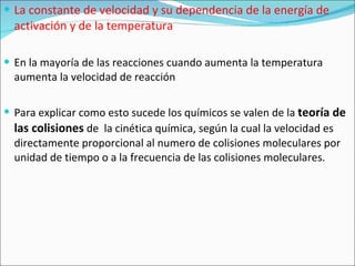 La constante de velocidad y su dependencia de la energía de activación y de la temperatura En la mayoría de las reacciones cuando aumenta la temperatura aumenta la velocidad de reacción Para explicar como esto sucede los químicos se valen de la  teoría de las colisiones  de  la cinética química, según la cual la velocidad es directamente proporcional al numero de colisiones moleculares por unidad de tiempo o a la frecuencia de las colisiones moleculares. 