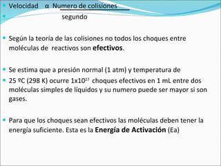 Velocidad  α   Numero de colisiones segundo Según la teoría de las colisiones no todos los choques entre moléculas de  reactivos son  efectivos . Se estima que a presión normal (1 atm) y temperatura de  25 ºC (298 K) ocurre 1x10 27  choques efectivos en 1 mL entre dos moléculas simples de líquidos y su numero puede ser mayor si son gases. Para que los choques sean efectivos las moléculas deben tener la energía suficiente. Esta es la  Energía de Activación  (Ea)  