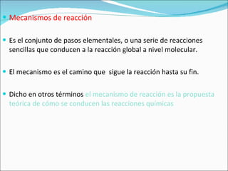 Mecanismos de reacción Es el conjunto de pasos elementales, o una serie de reacciones sencillas que conducen a la reacción global a nivel molecular. El mecanismo es el camino que  sigue la reacción hasta su fin. Dicho en otros términos  el mecanismo de reacción es la propuesta teórica de cómo se conducen las reacciones químicas 