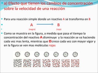 a) Efecto que tienen los cambios de concentración sobre la velocidad de una reacción Para una reacción simple donde un reactivo  A  se transforma en  B A   B  (negro)  (rojo) Como se muestra en la figura, a medida que pasa el tiempo la concentración del reactivo  A  disminuye  y la reacción se va haciendo cada vez mas lenta, mientras que  B  crece cada vez con mayor vigor y en la figura se ven mas moléculas  rojas 