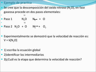 Ejemplo de practica Se cree que la descomposición del oxido nitroso (N 2 O), en fase gaseosa procede en dos pasos elementales: k1 Paso 1  N 2 O  N 2   +  O k2 Paso 2  N 2 O  +  O  N 2   +  O 2   Experimentalmente se demostró que la velocidad de reacción es:  V = k[N 2 O] 1) escriba la ecuación global 2)identificar los intermediarios 3)¿Cuál es la etapa que determina la velocidad de reacción? 