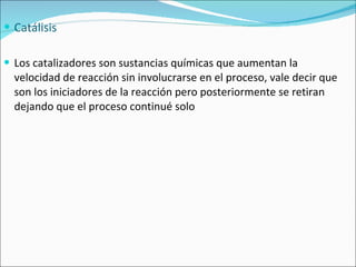 Catálisis Los catalizadores son sustancias químicas que aumentan la velocidad de reacción sin involucrarse en el proceso, vale decir que son los iniciadores de la reacción pero posteriormente se retiran dejando que el proceso continué solo 