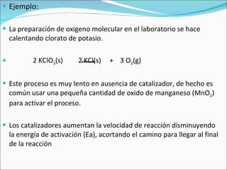 Ejemplo: La preparación de oxigeno molecular en el laboratorio se hace calentando clorato de potasio. 2 KClO 3 (s)  2 KCl(s)  +  3 O 2 (g) Este proceso es muy lento en ausencia de catalizador, de hecho es común usar una pequeña cantidad de oxido de manganeso (MnO 2 ) para activar el proceso. Los catalizadores aumentan la velocidad de reacción disminuyendo la energía de activación (Ea), acortando el camino para llegar al final de la reacción 