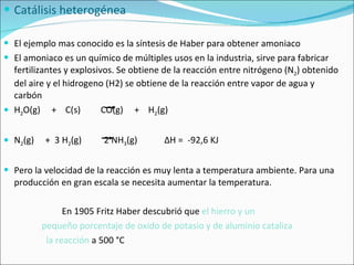 Catálisis heterogénea El ejemplo mas conocido es la síntesis de Haber para obtener amoniaco El amoniaco es un químico de múltiples usos en la industria, sirve para fabricar fertilizantes y explosivos. Se obtiene de la reacción entre nitrógeno (N 2 ) obtenido del aire y el hidrogeno (H2) se obtiene de la reacción entre vapor de agua y carbón  H 2 O(g)  +  C(s)  CO(g)  +  H 2 (g) N 2 (g)  +  3 H 2 (g)  2 NH 3 (g)  Δ H =  -92,6 KJ Pero la velocidad de la reacción es muy lenta a temperatura ambiente. Para una producción en gran escala se necesita aumentar la temperatura. En 1905 Fritz Haber descubrió que  el hierro y un  pequeño porcentaje de oxido de potasio y de aluminio cataliza  la reacción  a 500 °C 