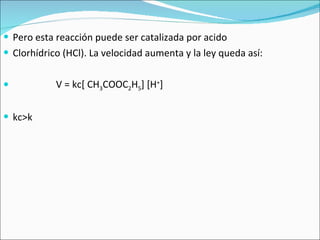 Pero esta reacción puede ser catalizada por acido  Clorhídrico (HCl). La velocidad aumenta y la ley queda así: V = kc[ CH 3 COOC 2 H 5 ] [H + ] kc>k 