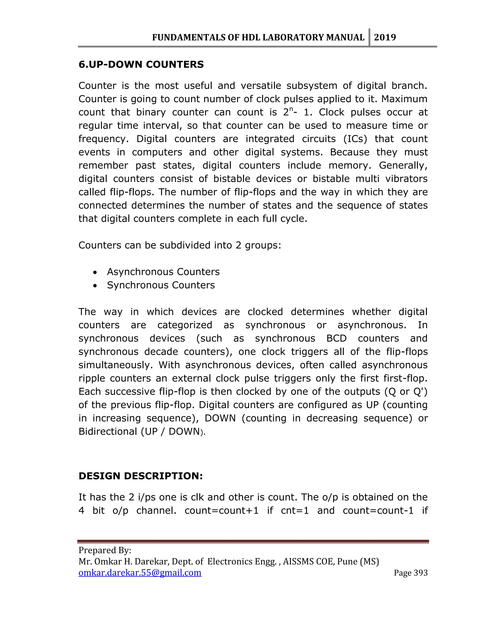 FUNDAMENTALS OF HDL LABORATORY MANUAL 2019
Prepared By:
Mr. Omkar H. Darekar, Dept. of Electronics Engg. , AISSMS COE, Pune (MS)
omkar.darekar.55@gmail.com Page 393
6.UP-DOWN COUNTERS
Counter is the most useful and versatile subsystem of digital branch.
Counter is going to count number of clock pulses applied to it. Maximum
count that binary counter can count is 2n
- 1. Clock pulses occur at
regular time interval, so that counter can be used to measure time or
frequency. Digital counters are integrated circuits (ICs) that count
events in computers and other digital systems. Because they must
remember past states, digital counters include memory. Generally,
digital counters consist of bistable devices or bistable multi vibrators
called flip-flops. The number of flip-flops and the way in which they are
connected determines the number of states and the sequence of states
that digital counters complete in each full cycle.
Counters can be subdivided into 2 groups:
 Asynchronous Counters
 Synchronous Counters
The way in which devices are clocked determines whether digital
counters are categorized as synchronous or asynchronous. In
synchronous devices (such as synchronous BCD counters and
synchronous decade counters), one clock triggers all of the flip-flops
simultaneously. With asynchronous devices, often called asynchronous
ripple counters an external clock pulse triggers only the first first-flop.
Each successive flip-flop is then clocked by one of the outputs (Q or Q')
of the previous flip-flop. Digital counters are configured as UP (counting
in increasing sequence), DOWN (counting in decreasing sequence) or
Bidirectional (UP / DOWN).
DESIGN DESCRIPTION:
It has the 2 i/ps one is clk and other is count. The o/p is obtained on the
4 bit o/p channel. count=count+1 if cnt=1 and count=count-1 if
 