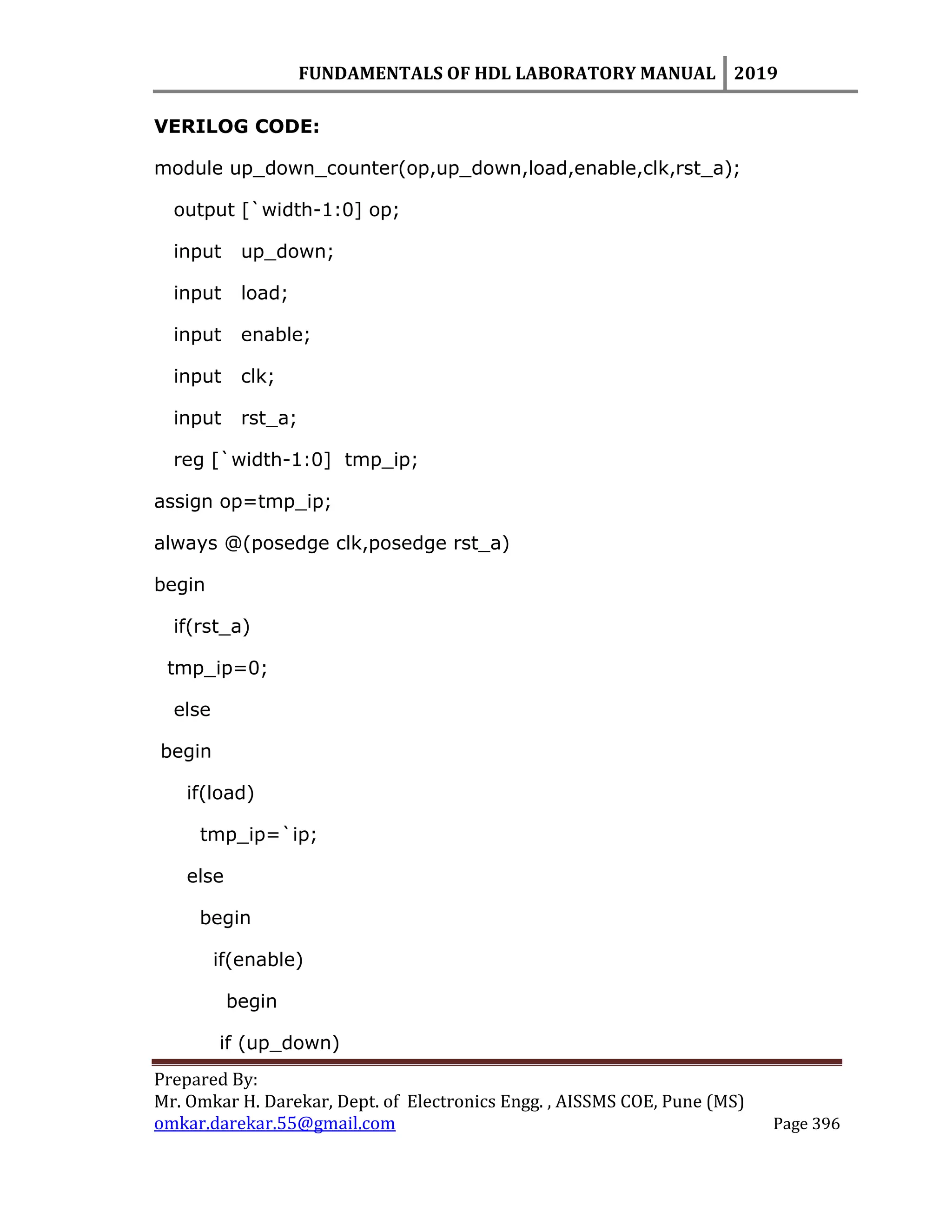 FUNDAMENTALS OF HDL LABORATORY MANUAL 2019
Prepared By:
Mr. Omkar H. Darekar, Dept. of Electronics Engg. , AISSMS COE, Pune (MS)
omkar.darekar.55@gmail.com Page 396
VERILOG CODE:
module up_down_counter(op,up_down,load,enable,clk,rst_a);
output [`width-1:0] op;
input up_down;
input load;
input enable;
input clk;
input rst_a;
reg [`width-1:0] tmp_ip;
assign op=tmp_ip;
always @(posedge clk,posedge rst_a)
begin
if(rst_a)
tmp_ip=0;
else
begin
if(load)
tmp_ip=`ip;
else
begin
if(enable)
begin
if (up_down)
 