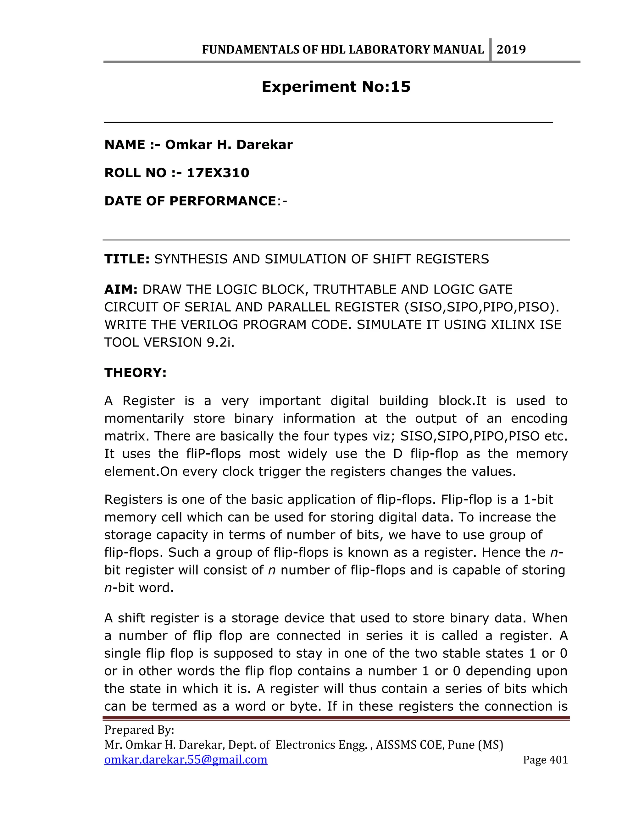 FUNDAMENTALS OF HDL LABORATORY MANUAL 2019
Prepared By:
Mr. Omkar H. Darekar, Dept. of Electronics Engg. , AISSMS COE, Pune (MS)
omkar.darekar.55@gmail.com Page 401
Experiment No:15
__________________________________________________
NAME :- Omkar H. Darekar
ROLL NO :- 17EX310
DATE OF PERFORMANCE:-
TITLE: SYNTHESIS AND SIMULATION OF SHIFT REGISTERS
AIM: DRAW THE LOGIC BLOCK, TRUTHTABLE AND LOGIC GATE
CIRCUIT OF SERIAL AND PARALLEL REGISTER (SISO,SIPO,PIPO,PISO).
WRITE THE VERILOG PROGRAM CODE. SIMULATE IT USING XILINX ISE
TOOL VERSION 9.2i.
THEORY:
A Register is a very important digital building block.It is used to
momentarily store binary information at the output of an encoding
matrix. There are basically the four types viz; SISO,SIPO,PIPO,PISO etc.
It uses the fliP-flops most widely use the D flip-flop as the memory
element.On every clock trigger the registers changes the values.
Registers is one of the basic application of flip-flops. Flip-flop is a 1-bit
memory cell which can be used for storing digital data. To increase the
storage capacity in terms of number of bits, we have to use group of
flip-flops. Such a group of flip-flops is known as a register. Hence the n-
bit register will consist of n number of flip-flops and is capable of storing
n-bit word.
A shift register is a storage device that used to store binary data. When
a number of flip flop are connected in series it is called a register. A
single flip flop is supposed to stay in one of the two stable states 1 or 0
or in other words the flip flop contains a number 1 or 0 depending upon
the state in which it is. A register will thus contain a series of bits which
can be termed as a word or byte. If in these registers the connection is
 