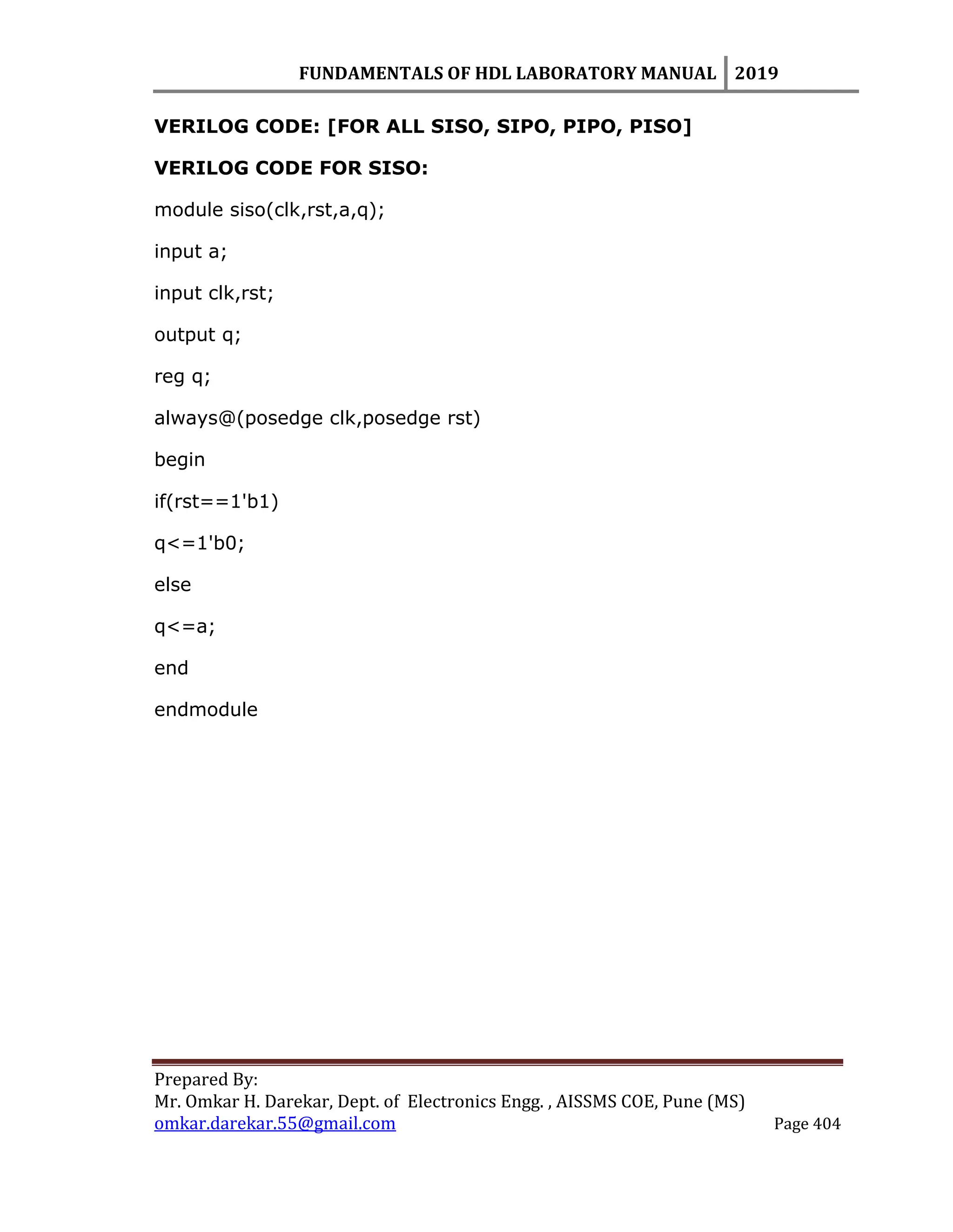 FUNDAMENTALS OF HDL LABORATORY MANUAL 2019
Prepared By:
Mr. Omkar H. Darekar, Dept. of Electronics Engg. , AISSMS COE, Pune (MS)
omkar.darekar.55@gmail.com Page 404
VERILOG CODE: [FOR ALL SISO, SIPO, PIPO, PISO]
VERILOG CODE FOR SISO:
module siso(clk,rst,a,q);
input a;
input clk,rst;
output q;
reg q;
always@(posedge clk,posedge rst)
begin
if(rst==1'b1)
q<=1'b0;
else
q<=a;
end
endmodule
 
