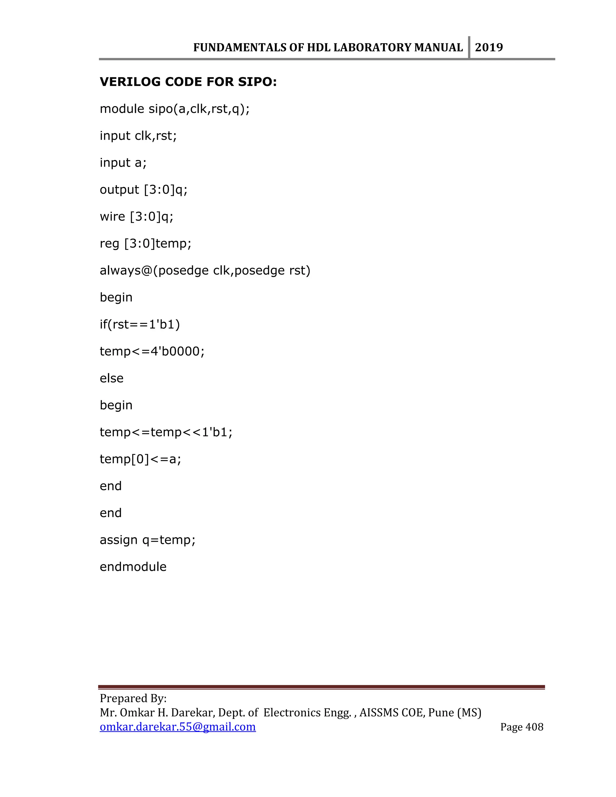 FUNDAMENTALS OF HDL LABORATORY MANUAL 2019
Prepared By:
Mr. Omkar H. Darekar, Dept. of Electronics Engg. , AISSMS COE, Pune (MS)
omkar.darekar.55@gmail.com Page 408
VERILOG CODE FOR SIPO:
module sipo(a,clk,rst,q);
input clk,rst;
input a;
output [3:0]q;
wire [3:0]q;
reg [3:0]temp;
always@(posedge clk,posedge rst)
begin
if(rst==1'b1)
temp<=4'b0000;
else
begin
temp<=temp<<1'b1;
temp[0]<=a;
end
end
assign q=temp;
endmodule
 