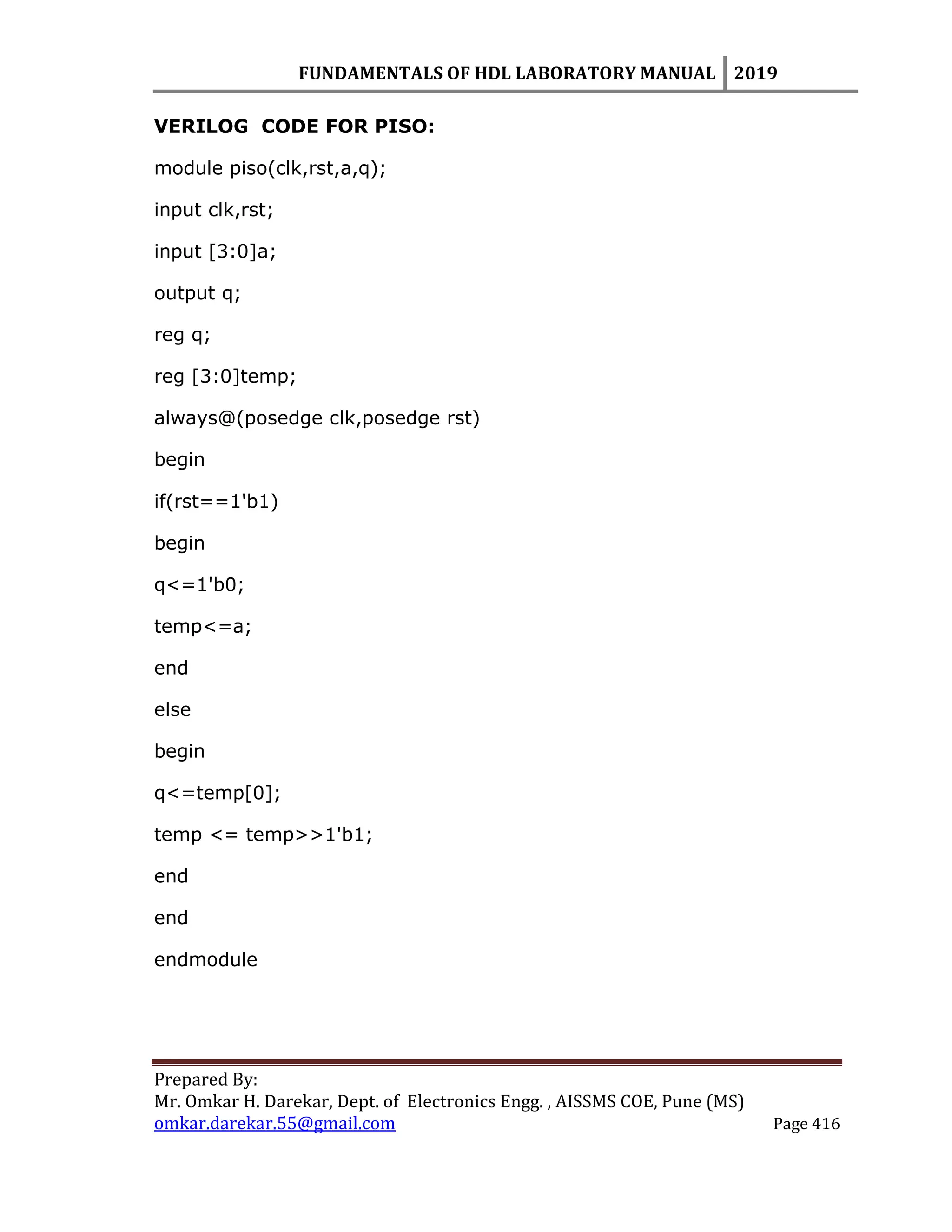 FUNDAMENTALS OF HDL LABORATORY MANUAL 2019
Prepared By:
Mr. Omkar H. Darekar, Dept. of Electronics Engg. , AISSMS COE, Pune (MS)
omkar.darekar.55@gmail.com Page 416
VERILOG CODE FOR PISO:
module piso(clk,rst,a,q);
input clk,rst;
input [3:0]a;
output q;
reg q;
reg [3:0]temp;
always@(posedge clk,posedge rst)
begin
if(rst==1'b1)
begin
q<=1'b0;
temp<=a;
end
else
begin
q<=temp[0];
temp <= temp>>1'b1;
end
end
endmodule
 