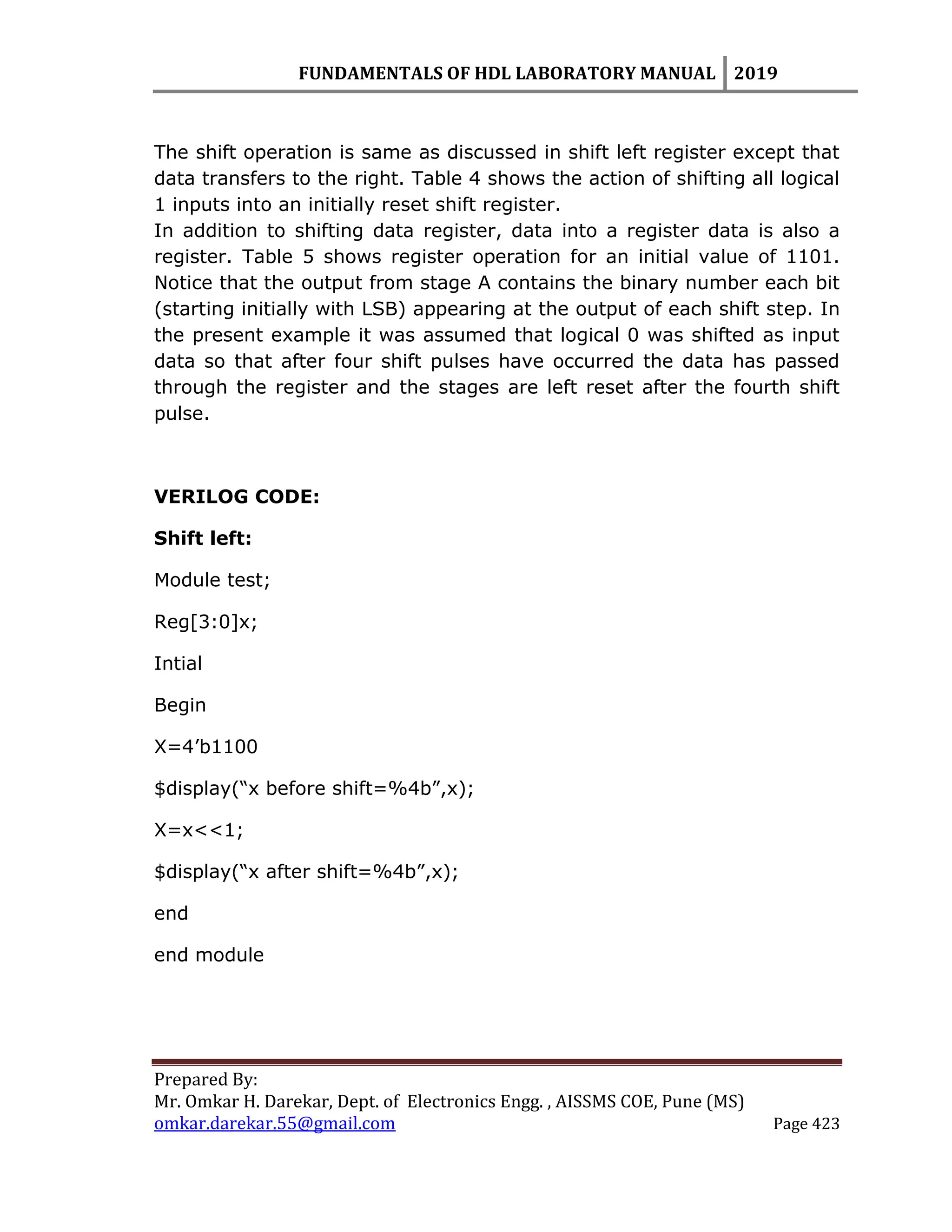FUNDAMENTALS OF HDL LABORATORY MANUAL 2019
Prepared By:
Mr. Omkar H. Darekar, Dept. of Electronics Engg. , AISSMS COE, Pune (MS)
omkar.darekar.55@gmail.com Page 423
The shift operation is same as discussed in shift left register except that
data transfers to the right. Table 4 shows the action of shifting all logical
1 inputs into an initially reset shift register.
In addition to shifting data register, data into a register data is also a
register. Table 5 shows register operation for an initial value of 1101.
Notice that the output from stage A contains the binary number each bit
(starting initially with LSB) appearing at the output of each shift step. In
the present example it was assumed that logical 0 was shifted as input
data so that after four shift pulses have occurred the data has passed
through the register and the stages are left reset after the fourth shift
pulse.
VERILOG CODE:
Shift left:
Module test;
Reg[3:0]x;
Intial
Begin
X=4‟b1100
$display(“x before shift=%4b”,x);
X=x<<1;
$display(“x after shift=%4b”,x);
end
end module
 
