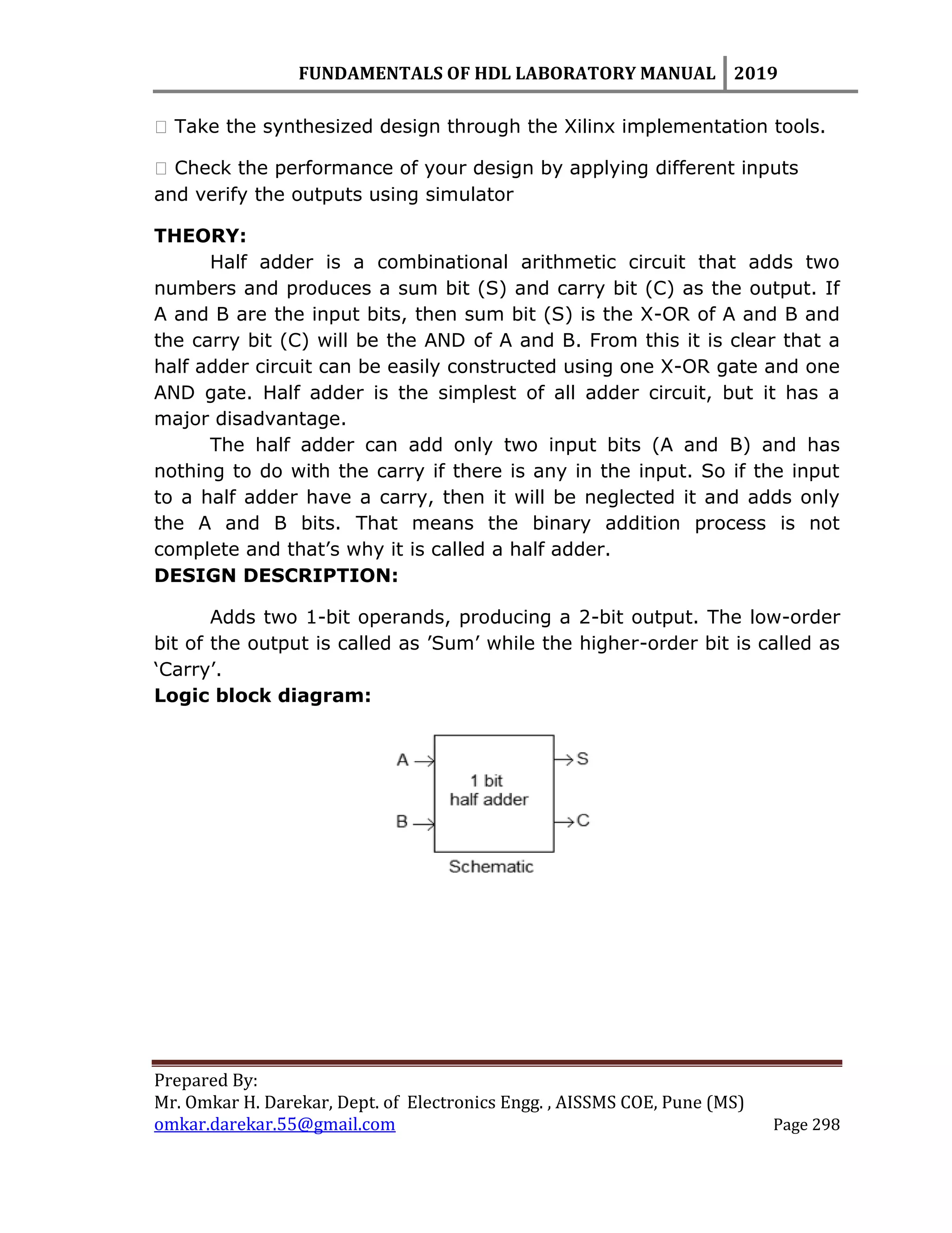 FUNDAMENTALS OF HDL LABORATORY MANUAL 2019
Prepared By:
Mr. Omkar H. Darekar, Dept. of Electronics Engg. , AISSMS COE, Pune (MS)
omkar.darekar.55@gmail.com Page 298
� Take the synthesized design through the Xilinx implementation tools.
� Check the performance of your design by applying different inputs
and verify the outputs using simulator
THEORY:
Half adder is a combinational arithmetic circuit that adds two
numbers and produces a sum bit (S) and carry bit (C) as the output. If
A and B are the input bits, then sum bit (S) is the X-OR of A and B and
the carry bit (C) will be the AND of A and B. From this it is clear that a
half adder circuit can be easily constructed using one X-OR gate and one
AND gate. Half adder is the simplest of all adder circuit, but it has a
major disadvantage.
The half adder can add only two input bits (A and B) and has
nothing to do with the carry if there is any in the input. So if the input
to a half adder have a carry, then it will be neglected it and adds only
the A and B bits. That means the binary addition process is not
complete and that‟s why it is called a half adder.
DESIGN DESCRIPTION:
Adds two 1-bit operands, producing a 2-bit output. The low-order
bit of the output is called as ‟Sum‟ while the higher-order bit is called as
„Carry‟.
Logic block diagram:
 