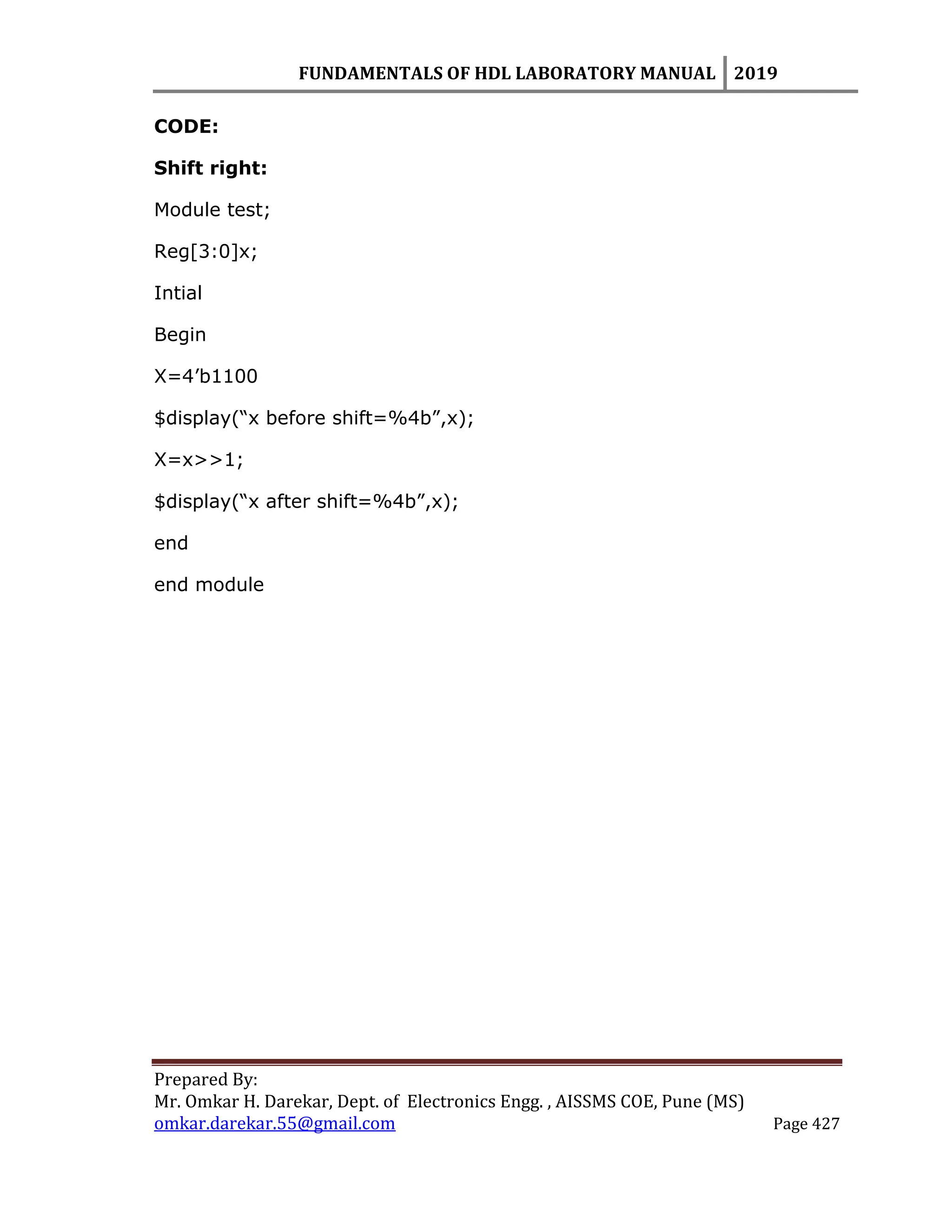 FUNDAMENTALS OF HDL LABORATORY MANUAL 2019
Prepared By:
Mr. Omkar H. Darekar, Dept. of Electronics Engg. , AISSMS COE, Pune (MS)
omkar.darekar.55@gmail.com Page 427
CODE:
Shift right:
Module test;
Reg[3:0]x;
Intial
Begin
X=4‟b1100
$display(“x before shift=%4b”,x);
X=x>>1;
$display(“x after shift=%4b”,x);
end
end module
 