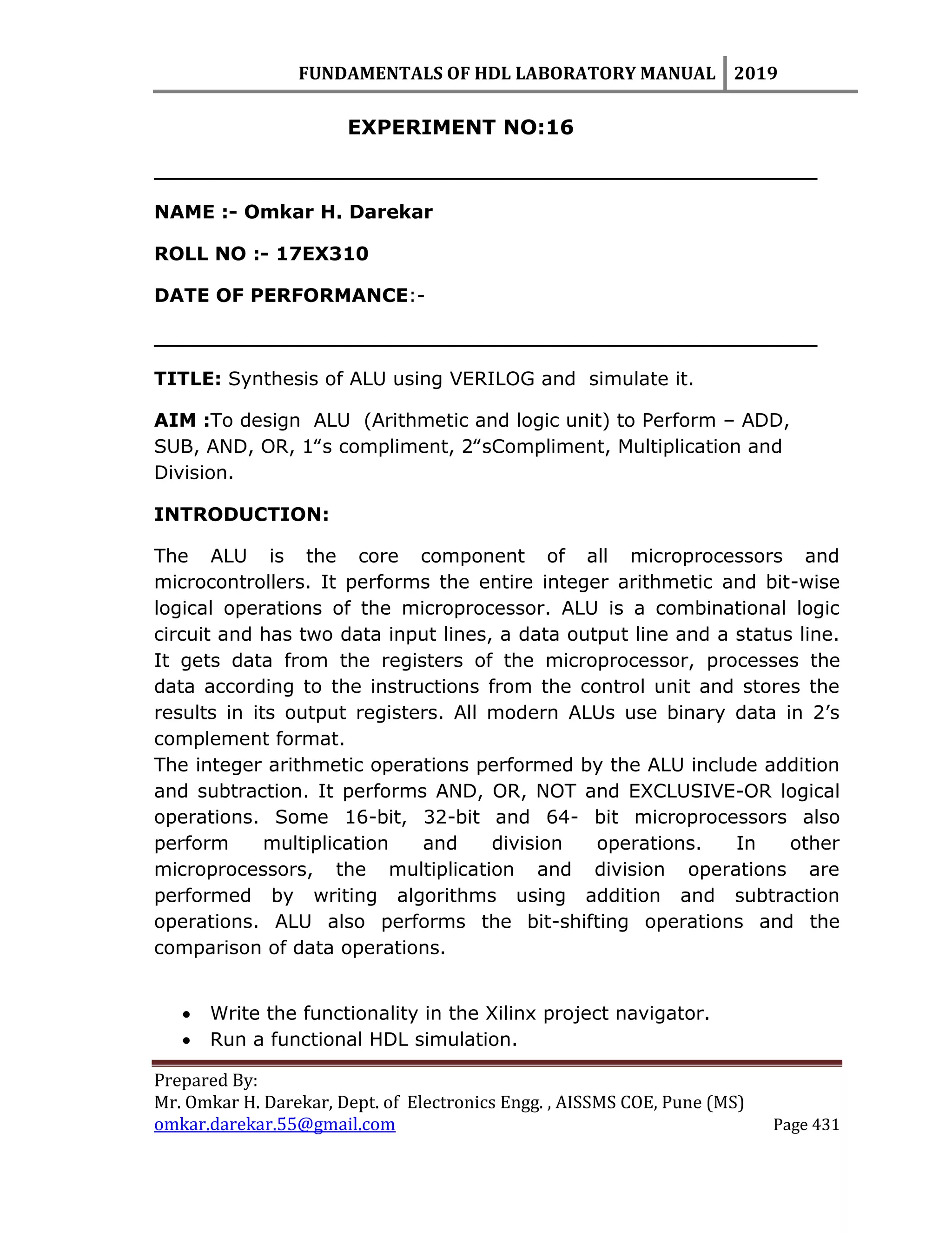 FUNDAMENTALS OF HDL LABORATORY MANUAL 2019
Prepared By:
Mr. Omkar H. Darekar, Dept. of Electronics Engg. , AISSMS COE, Pune (MS)
omkar.darekar.55@gmail.com Page 431
EXPERIMENT NO:16
__________________________________________________
NAME :- Omkar H. Darekar
ROLL NO :- 17EX310
DATE OF PERFORMANCE:-
__________________________________________________
TITLE: Synthesis of ALU using VERILOG and simulate it.
AIM :To design ALU (Arithmetic and logic unit) to Perform – ADD,
SUB, AND, OR, 1‟s compliment, 2‟sCompliment, Multiplication and
Division.
INTRODUCTION:
The ALU is the core component of all microprocessors and
microcontrollers. It performs the entire integer arithmetic and bit-wise
logical operations of the microprocessor. ALU is a combinational logic
circuit and has two data input lines, a data output line and a status line.
It gets data from the registers of the microprocessor, processes the
data according to the instructions from the control unit and stores the
results in its output registers. All modern ALUs use binary data in 2‟s
complement format.
The integer arithmetic operations performed by the ALU include addition
and subtraction. It performs AND, OR, NOT and EXCLUSIVE-OR logical
operations. Some 16-bit, 32-bit and 64- bit microprocessors also
perform multiplication and division operations. In other
microprocessors, the multiplication and division operations are
performed by writing algorithms using addition and subtraction
operations. ALU also performs the bit-shifting operations and the
comparison of data operations.
 Write the functionality in the Xilinx project navigator.
 Run a functional HDL simulation.
 