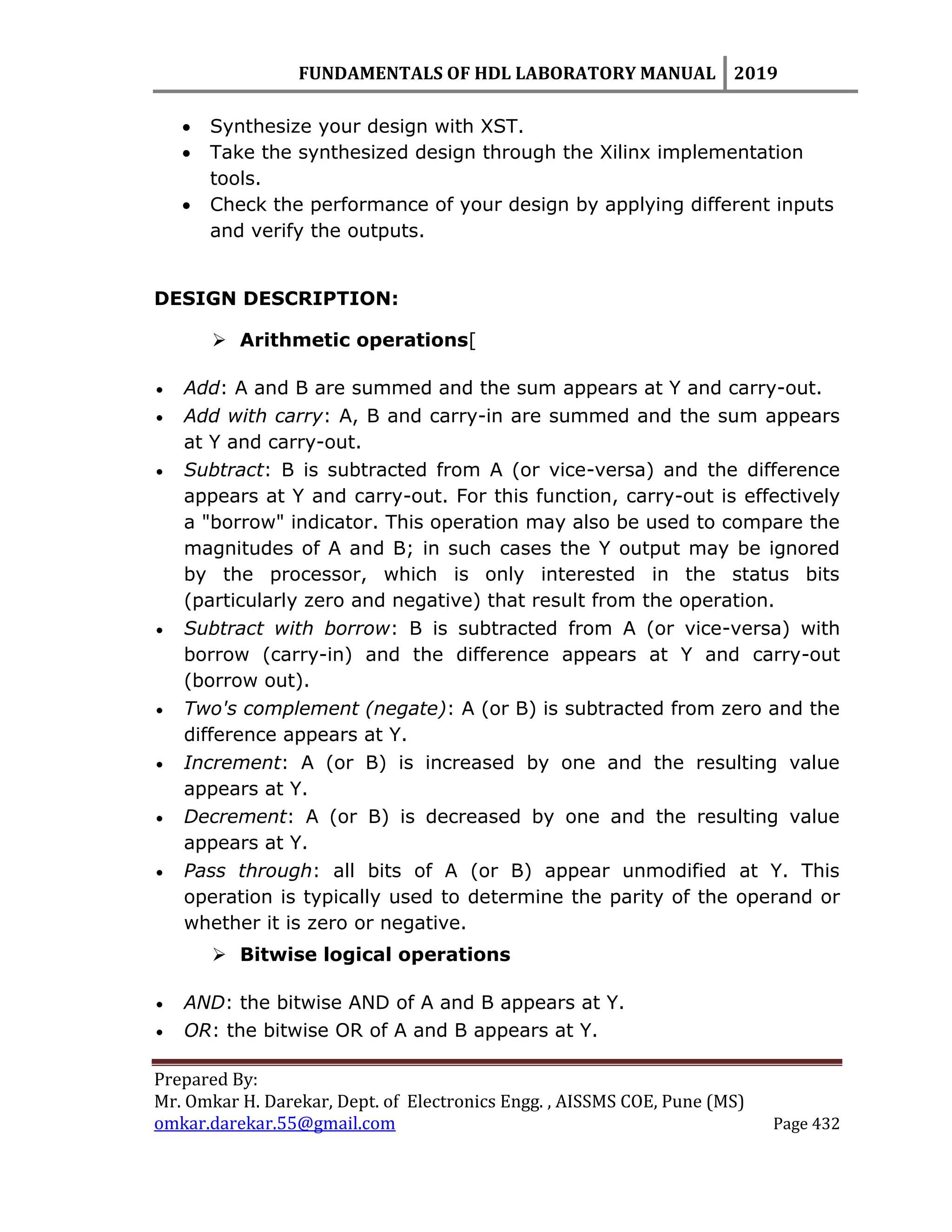 FUNDAMENTALS OF HDL LABORATORY MANUAL 2019
Prepared By:
Mr. Omkar H. Darekar, Dept. of Electronics Engg. , AISSMS COE, Pune (MS)
omkar.darekar.55@gmail.com Page 432
 Synthesize your design with XST.
 Take the synthesized design through the Xilinx implementation
tools.
 Check the performance of your design by applying different inputs
and verify the outputs.
DESIGN DESCRIPTION:
 Arithmetic operations[
 Add: A and B are summed and the sum appears at Y and carry-out.
 Add with carry: A, B and carry-in are summed and the sum appears
at Y and carry-out.
 Subtract: B is subtracted from A (or vice-versa) and the difference
appears at Y and carry-out. For this function, carry-out is effectively
a "borrow" indicator. This operation may also be used to compare the
magnitudes of A and B; in such cases the Y output may be ignored
by the processor, which is only interested in the status bits
(particularly zero and negative) that result from the operation.
 Subtract with borrow: B is subtracted from A (or vice-versa) with
borrow (carry-in) and the difference appears at Y and carry-out
(borrow out).
 Two's complement (negate): A (or B) is subtracted from zero and the
difference appears at Y.
 Increment: A (or B) is increased by one and the resulting value
appears at Y.
 Decrement: A (or B) is decreased by one and the resulting value
appears at Y.
 Pass through: all bits of A (or B) appear unmodified at Y. This
operation is typically used to determine the parity of the operand or
whether it is zero or negative.
 Bitwise logical operations
 AND: the bitwise AND of A and B appears at Y.
 OR: the bitwise OR of A and B appears at Y.
 