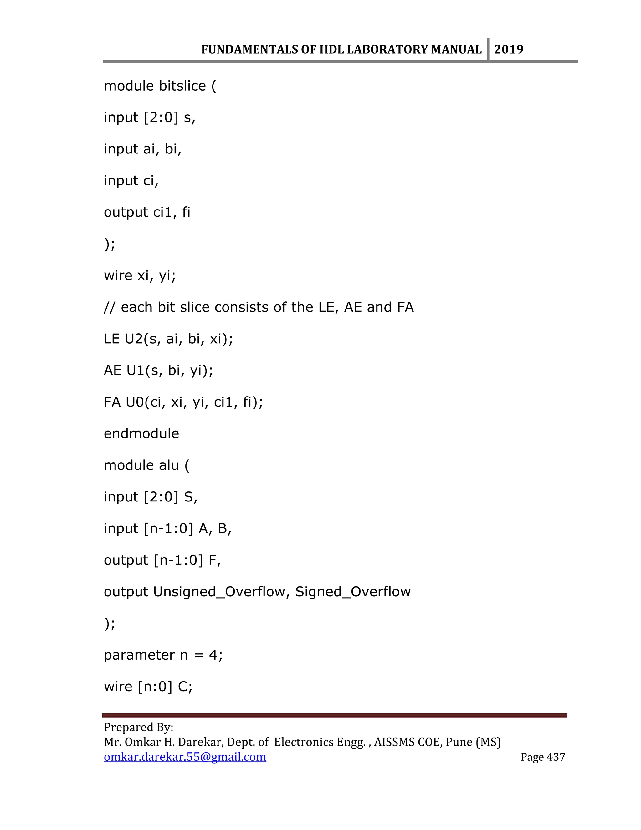 FUNDAMENTALS OF HDL LABORATORY MANUAL 2019
Prepared By:
Mr. Omkar H. Darekar, Dept. of Electronics Engg. , AISSMS COE, Pune (MS)
omkar.darekar.55@gmail.com Page 437
module bitslice (
input [2:0] s,
input ai, bi,
input ci,
output ci1, fi
);
wire xi, yi;
// each bit slice consists of the LE, AE and FA
LE U2(s, ai, bi, xi);
AE U1(s, bi, yi);
FA U0(ci, xi, yi, ci1, fi);
endmodule
module alu (
input [2:0] S,
input [n-1:0] A, B,
output [n-1:0] F,
output Unsigned_Overflow, Signed_Overflow
);
parameter n = 4;
wire [n:0] C;
 