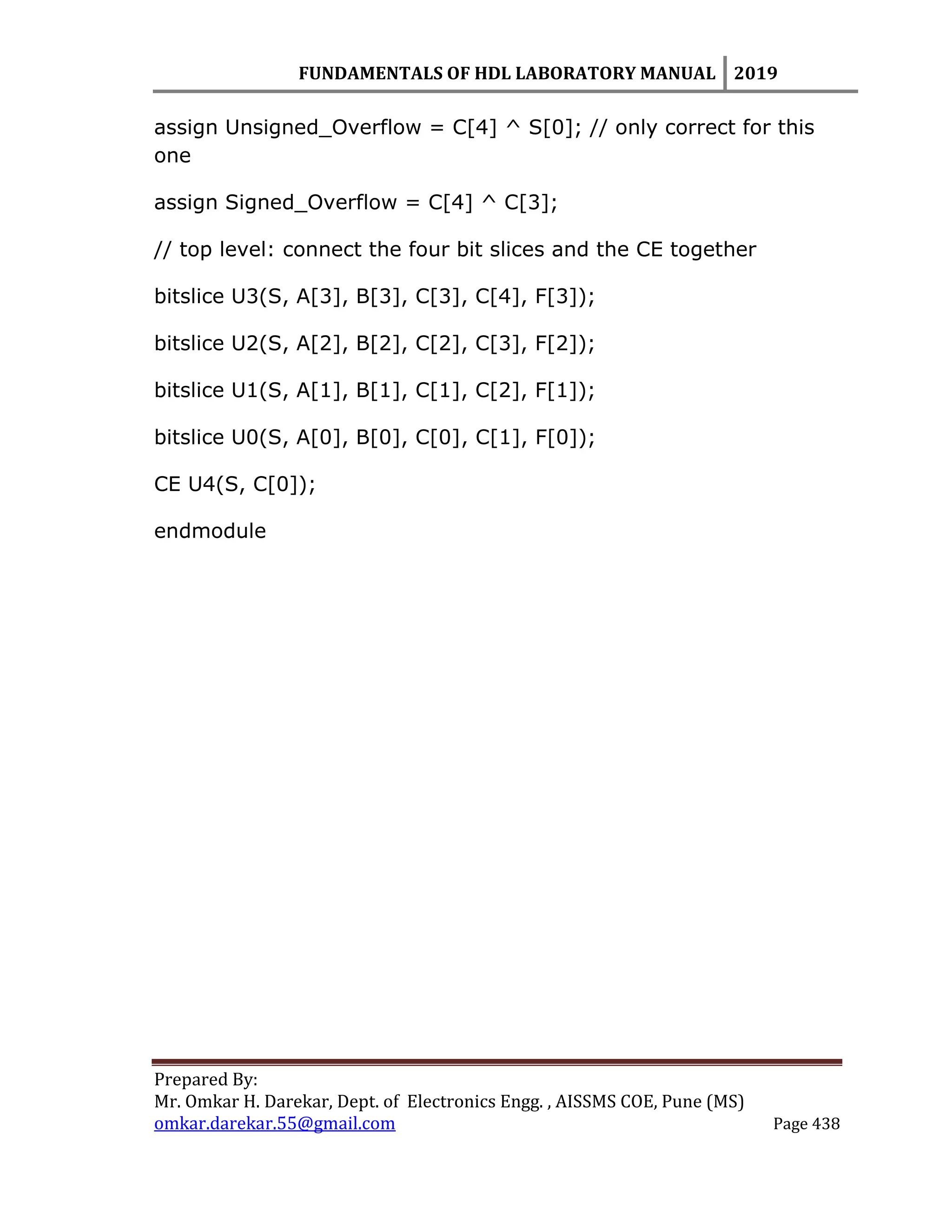 FUNDAMENTALS OF HDL LABORATORY MANUAL 2019
Prepared By:
Mr. Omkar H. Darekar, Dept. of Electronics Engg. , AISSMS COE, Pune (MS)
omkar.darekar.55@gmail.com Page 438
assign Unsigned_Overflow = C[4] ^ S[0]; // only correct for this
one
assign Signed_Overflow = C[4] ^ C[3];
// top level: connect the four bit slices and the CE together
bitslice U3(S, A[3], B[3], C[3], C[4], F[3]);
bitslice U2(S, A[2], B[2], C[2], C[3], F[2]);
bitslice U1(S, A[1], B[1], C[1], C[2], F[1]);
bitslice U0(S, A[0], B[0], C[0], C[1], F[0]);
CE U4(S, C[0]);
endmodule
 
