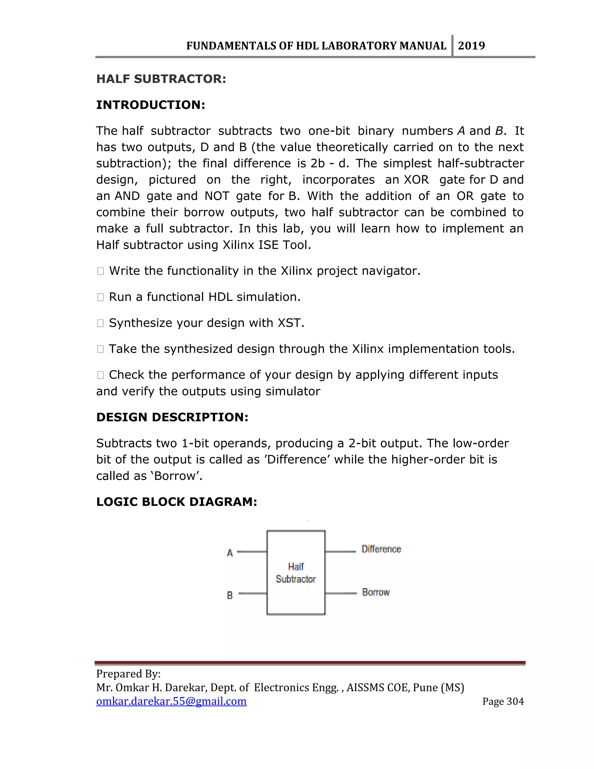 FUNDAMENTALS OF HDL LABORATORY MANUAL 2019
Prepared By:
Mr. Omkar H. Darekar, Dept. of Electronics Engg. , AISSMS COE, Pune (MS)
omkar.darekar.55@gmail.com Page 304
HALF SUBTRACTOR:
INTRODUCTION:
The half subtractor subtracts two one-bit binary numbers A and B. It
has two outputs, D and B (the value theoretically carried on to the next
subtraction); the final difference is 2b - d. The simplest half-subtracter
design, pictured on the right, incorporates an XOR gate for D and
an AND gate and NOT gate for B. With the addition of an OR gate to
combine their borrow outputs, two half subtractor can be combined to
make a full subtractor. In this lab, you will learn how to implement an
Half subtractor using Xilinx ISE Tool.
� Write the functionality in the Xilinx project navigator.
� Run a functional HDL simulation.
� Synthesize your design with XST.
� Take the synthesized design through the Xilinx implementation tools.
� Check the performance of your design by applying different inputs
and verify the outputs using simulator
DESIGN DESCRIPTION:
Subtracts two 1-bit operands, producing a 2-bit output. The low-order
bit of the output is called as ‟Difference‟ while the higher-order bit is
called as „Borrow‟.
LOGIC BLOCK DIAGRAM:
 