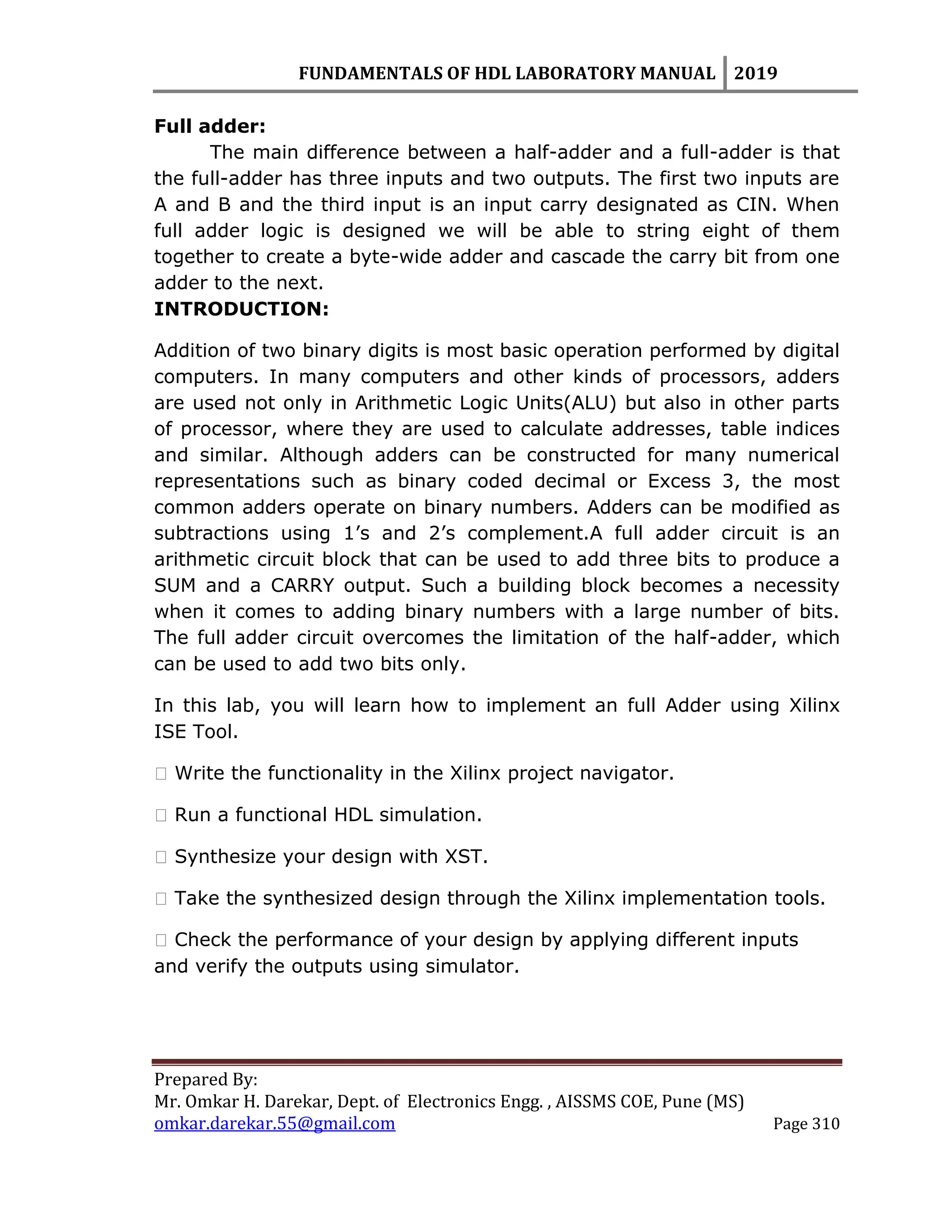 FUNDAMENTALS OF HDL LABORATORY MANUAL 2019
Prepared By:
Mr. Omkar H. Darekar, Dept. of Electronics Engg. , AISSMS COE, Pune (MS)
omkar.darekar.55@gmail.com Page 310
Full adder:
The main difference between a half-adder and a full-adder is that
the full-adder has three inputs and two outputs. The first two inputs are
A and B and the third input is an input carry designated as CIN. When
full adder logic is designed we will be able to string eight of them
together to create a byte-wide adder and cascade the carry bit from one
adder to the next.
INTRODUCTION:
Addition of two binary digits is most basic operation performed by digital
computers. In many computers and other kinds of processors, adders
are used not only in Arithmetic Logic Units(ALU) but also in other parts
of processor, where they are used to calculate addresses, table indices
and similar. Although adders can be constructed for many numerical
representations such as binary coded decimal or Excess 3, the most
common adders operate on binary numbers. Adders can be modified as
subtractions using 1‟s and 2‟s complement.A full adder circuit is an
arithmetic circuit block that can be used to add three bits to produce a
SUM and a CARRY output. Such a building block becomes a necessity
when it comes to adding binary numbers with a large number of bits.
The full adder circuit overcomes the limitation of the half-adder, which
can be used to add two bits only.
In this lab, you will learn how to implement an full Adder using Xilinx
ISE Tool.
� Write the functionality in the Xilinx project navigator.
� Run a functional HDL simulation.
� Synthesize your design with XST.
� Take the synthesized design through the Xilinx implementation tools.
� Check the performance of your design by applying different inputs
and verify the outputs using simulator.
 