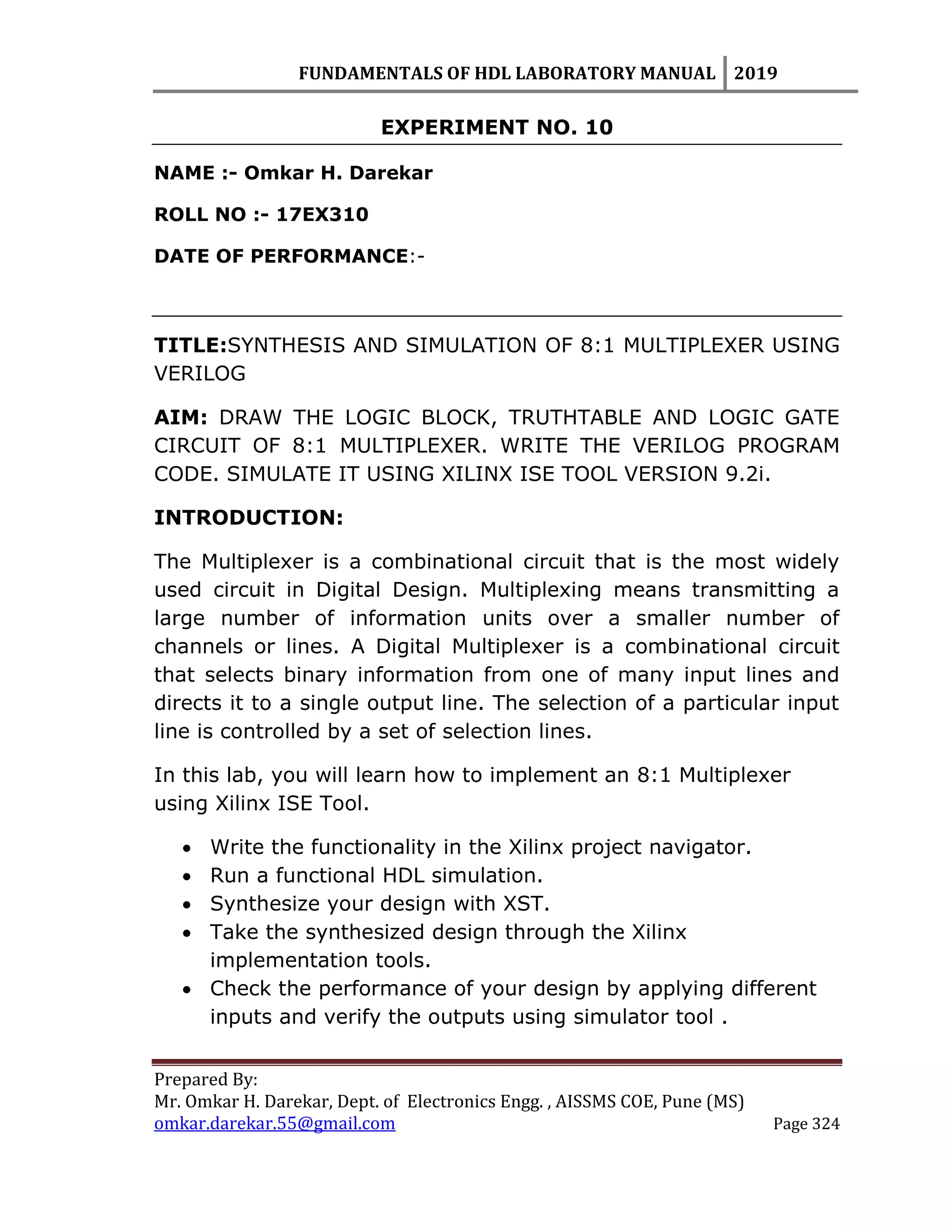 FUNDAMENTALS OF HDL LABORATORY MANUAL 2019
Prepared By:
Mr. Omkar H. Darekar, Dept. of Electronics Engg. , AISSMS COE, Pune (MS)
omkar.darekar.55@gmail.com Page 324
EXPERIMENT NO. 10
NAME :- Omkar H. Darekar
ROLL NO :- 17EX310
DATE OF PERFORMANCE:-
TITLE:SYNTHESIS AND SIMULATION OF 8:1 MULTIPLEXER USING
VERILOG
AIM: DRAW THE LOGIC BLOCK, TRUTHTABLE AND LOGIC GATE
CIRCUIT OF 8:1 MULTIPLEXER. WRITE THE VERILOG PROGRAM
CODE. SIMULATE IT USING XILINX ISE TOOL VERSION 9.2i.
INTRODUCTION:
The Multiplexer is a combinational circuit that is the most widely
used circuit in Digital Design. Multiplexing means transmitting a
large number of information units over a smaller number of
channels or lines. A Digital Multiplexer is a combinational circuit
that selects binary information from one of many input lines and
directs it to a single output line. The selection of a particular input
line is controlled by a set of selection lines.
In this lab, you will learn how to implement an 8:1 Multiplexer
using Xilinx ISE Tool.
 Write the functionality in the Xilinx project navigator.
 Run a functional HDL simulation.
 Synthesize your design with XST.
 Take the synthesized design through the Xilinx
implementation tools.
 Check the performance of your design by applying different
inputs and verify the outputs using simulator tool .
 