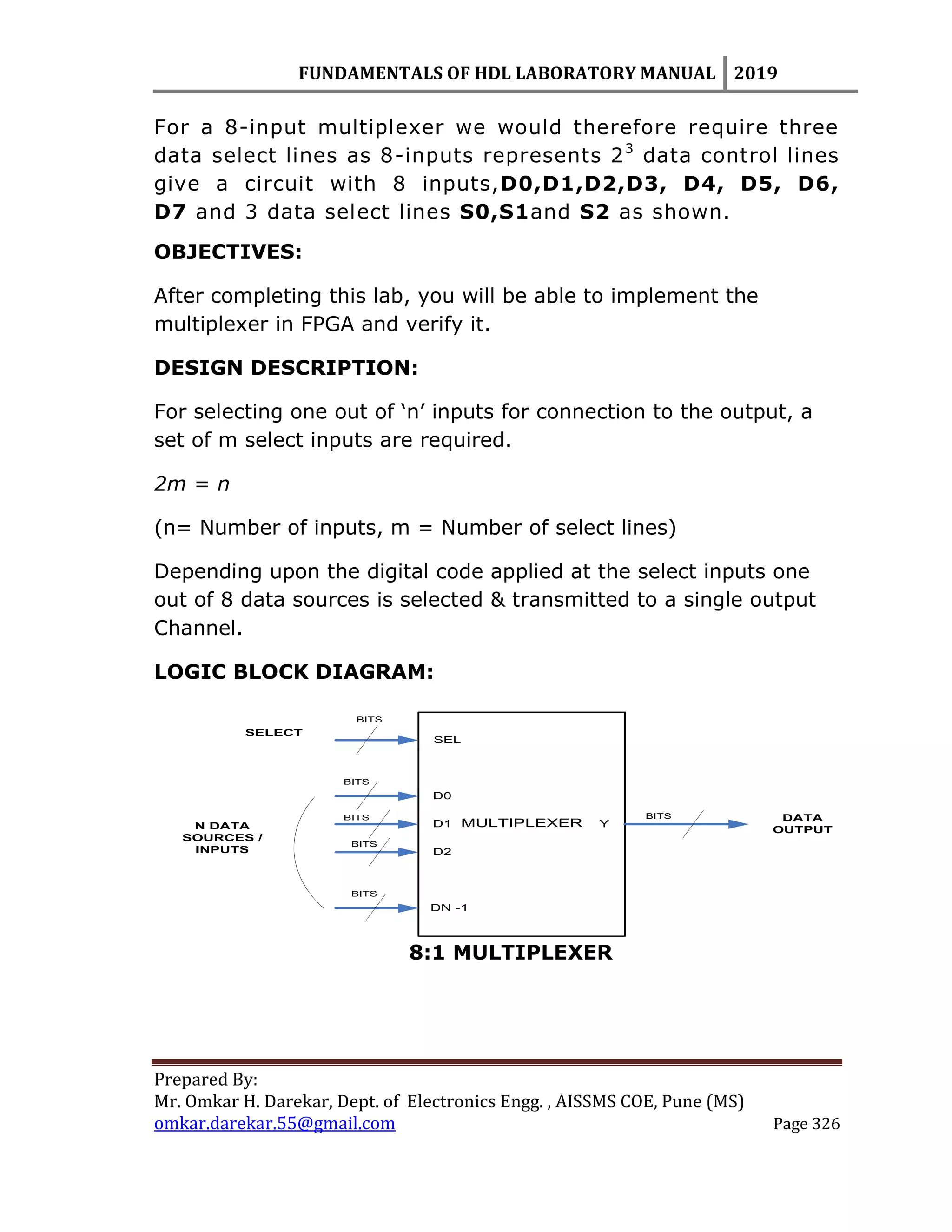 FUNDAMENTALS OF HDL LABORATORY MANUAL 2019
Prepared By:
Mr. Omkar H. Darekar, Dept. of Electronics Engg. , AISSMS COE, Pune (MS)
omkar.darekar.55@gmail.com Page 326
For a 8-input multiplexer we would therefore require three
data select lines as 8-inputs represents 23
data control lines
give a circuit with 8 inputs,D0,D1,D2,D3, D4, D5, D6,
D7 and 3 data select lines S0,S1and S2 as shown.
OBJECTIVES:
After completing this lab, you will be able to implement the
multiplexer in FPGA and verify it.
DESIGN DESCRIPTION:
For selecting one out of „n‟ inputs for connection to the output, a
set of m select inputs are required.
2m = n
(n= Number of inputs, m = Number of select lines)
Depending upon the digital code applied at the select inputs one
out of 8 data sources is selected & transmitted to a single output
Channel.
LOGIC BLOCK DIAGRAM:
SEL
DATA
OUTPUT
D0
D1
D2
DN -1
YMULTIPLEXER
SELECT
N DATA
SOURCES /
INPUTS
BITS
BITS
BITS
BITS
BITS
BITS
8:1 MULTIPLEXER
 