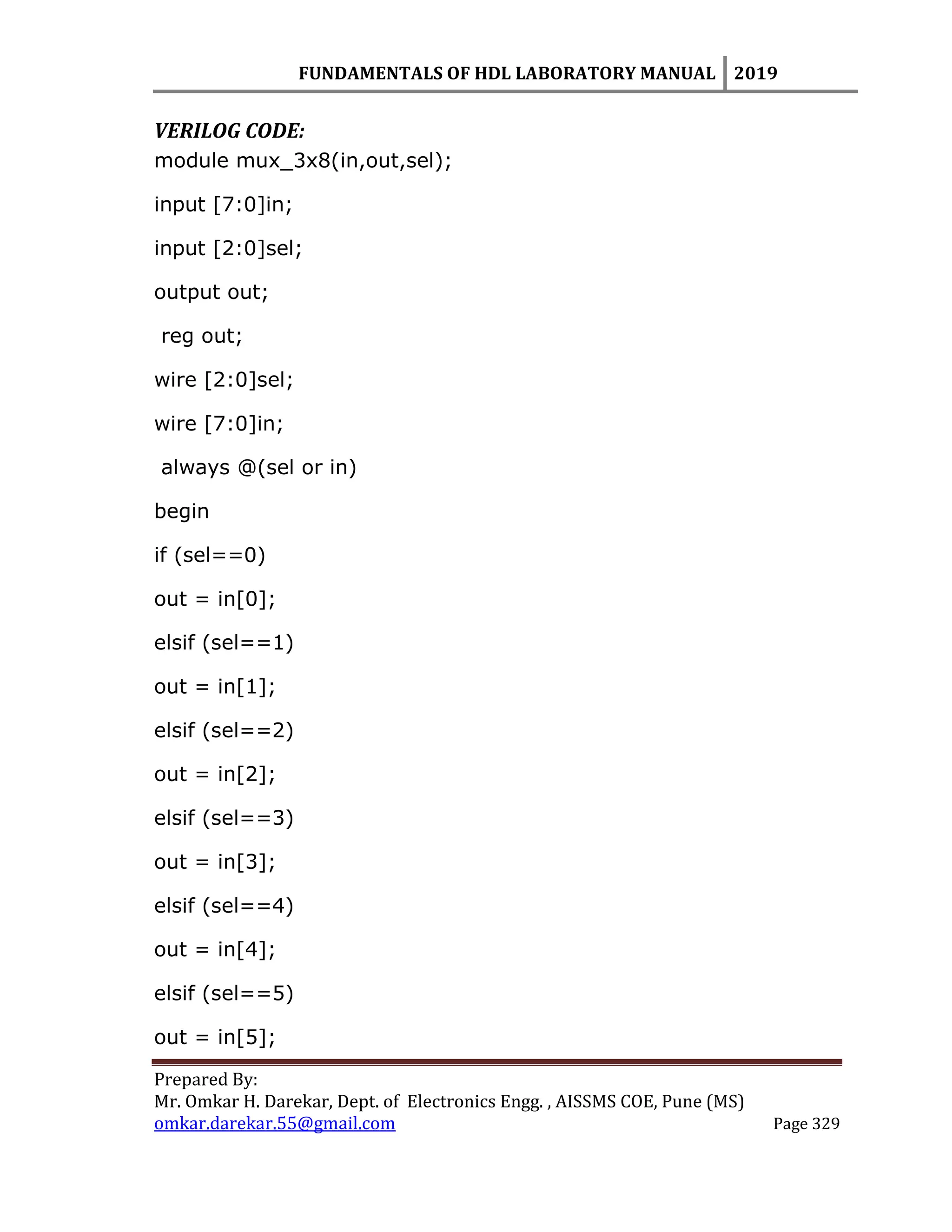 FUNDAMENTALS OF HDL LABORATORY MANUAL 2019
Prepared By:
Mr. Omkar H. Darekar, Dept. of Electronics Engg. , AISSMS COE, Pune (MS)
omkar.darekar.55@gmail.com Page 329
VERILOG CODE:
module mux_3x8(in,out,sel);
input [7:0]in;
input [2:0]sel;
output out;
reg out;
wire [2:0]sel;
wire [7:0]in;
always @(sel or in)
begin
if (sel==0)
out = in[0];
elsif (sel==1)
out = in[1];
elsif (sel==2)
out = in[2];
elsif (sel==3)
out = in[3];
elsif (sel==4)
out = in[4];
elsif (sel==5)
out = in[5];
 